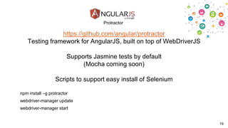 Protractor

https://github.com/angular/protractor
Testing framework for AngularJS, built on top of WebDriverJS
Supports Jasmine tests by default
(Mocha coming soon)
Scripts to support easy install of Selenium
npm install –g protractor
webdriver-manager update

webdriver-manager start

19

 
