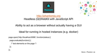 http://phantomjs.org
Headless (Qt)WebKit with JavaScript API
Ability to act as a browser without actually having a GUI
Ideal for running in hosted instances (e.g. docker)
page.open(„http://localhost:8088‟, function(status) {
page.evaluate(function() {
/* test elements on the page */
});

});
Demo - Phantom 24

 