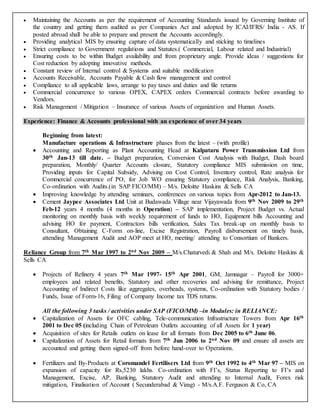  Maintaining the Accounts as per the requirement of Accounting Standards issued by Governing Institute of
the country and getting them audited as per Companies Act and adopted by ICAI/IFRS/ India - AS. If
posted abroad shall be able to prepare and present the Accounts accordingly.
 Providing analytical MIS by ensuring capture of data systematically and sticking to timelines
 Strict compliance to Government regulations and Statutes.( Commercial, Labour related and Industrial)
 Ensuring costs to be within Budget availability and from proprietary angle. Provide ideas / suggestions for
Cost reduction by adopting innovative methods.
 Constant review of Internal control & Systems and suitable modification
 Accounts Receivable, Accounts Payable & Cash flow management and control
 Compliance to all applicable laws, arrange to pay taxes and duties and file returns
 Commercial concurrence to various OPEX, CAPEX orders Commercial contracts before awarding to
Vendors.
 Risk Management / Mitigation – Insurance of various Assets of organization and Human Assets.
Experience: Finance & Accounts professional with an experience of over 34 years
Beginning from latest:
Manufacture operations & Infrastructure phases from the latest – (with profile)
 Accounting and Reporting as Plant Accounting Head at Kalpataru Power Transmission Ltd from
30th Jan-13 till date. – Budget preparation, Conversion Cost Analysis with Budget, Dash board
preparation, Monthly/ Quarter Accounts closure, Statutory compliance MIS submission on time,
Providing inputs for Capital Subsidy, Advising on Cost Control, Inventory control, Rate analysis for
Commercial concurrence of PO, for Job WO ensuring Statutory compliance, Risk Analysis, Banking,
Co-ordination with Audits.(in SAP FICO/MM) – M/s. Deloitte Haskins & Sells CA
 Improving knowledge by attending seminars, conferences on various topics from Apr-2012 to Jan-13.
 Cement Jaypee Associates Ltd Unit at Budawada Village near Vijayawada from 9th Nov 2009 to 29th
Feb-12 years 4 months (4 months in Operation) – SAP implementation, Project Budget vs. Actual
monitoring on monthly basis with weekly requirement of funds to HO, Equipment bills Accounting and
advising HO for payment, Contractors bills verification, Sales Tax break-up on monthly basis to
Consultant, Obtaining C-Form on-line, Excise Registration, Payroll disbursement on timely basis,
attending Management Audit and AOP meet at HO, meeting/ attending to Consortium of Bankers.
Reliance Group from 7th Mar 1997 to 2nd Nov 2009 – M/s.Chaturvedi & Shah and M/s. Deloitte Haskins &
Sells CA
 Projects of Refinery 4 years 7th Mar 1997- 15th Apr 2001, GM, Jamnagar – Payroll for 3000+
employees and related benefits, Statutory and other recoveries and advising for remittance, Project
Accounting of Indirect Costs like aggregates, overheads, systems, Co-ordination with Statutory bodies /
Funds, Issue of Form-16, Filing of Company Income tax TDS returns.
All the following 3 tasks / activities under SAP (FICO/MM) –in Modules: in RELIANCE:
 Capitalization of Assets for OFC cabling, Tele-communication Infrastructure Towers from Apr 16th
2001 to Dec 05 (including Chain of Petroleum Outlets accounting of all Assets for 1 year)
 Acquisition of sites for Retails outlets on lease for all formats from Dec 2005 to 6th June 06.
 Capitalization of Assets for Retail formats from 7th Jun 2006 to 2nd Nov 09 and ensure all assets are
accounted and getting them signed-off from before hand-over to Operations.
 Fertilizers and By-Products at Coromandel Fertilisers Ltd from 9th Oct 1992 to 4th Mar 97 – MIS on
expansion of capacity for Rs,5230 lakhs. Co-ordination with FI’s, Status Reporting to FI’s and
Management, Excise, AP, Banking, Statutory Audit and attending to Internal Audit, Forex risk
mitigation, Finalisation of Account ( Secunderabad & Vizag) - M/s.A.F. Ferguson & Co, CA
 