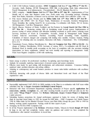  CAD/ CAM Software Solution providers –OMC Computers Ltd from 1st Aug 1990 to 7th Oct 92 –
Accounts, Audit, Banking, AP/AR Management, IDBI Bills re-discounting, Bank limits enhancement,
Payroll Management & re-imbursements. ( Secunderabad) - M/s.M. Bhaskara Rao & Co.
 NBFC company – Sakthi Finance Ltd from 2nd Mar 1989 to 25th July 90 – Implementation of User
friendly and at same time Business centre wise, Profit centre wise Accounting package, Obtaining
funds from Banks, Reduction of Interest cost by real-time funds transfer from collection centre / city.
 Poly viscose blended yarn, Woolen yarn by Hiflon India Ltd. 17th Mar 1986 to 25th Feb 89 –
Interacted with APIDC/ SFC for Project Funds, Maintenance of Accounts, Inventory Management,
Excise formalities like sending Semi-FG for re-processing, Co-ordination with Banks, SO & Invoice,
AR Management, Cash flow Management. (Hyd.)
 Starch, Glucose, Dextrose of Maize, Fertilizers and By-Products by Laxmi Starch Ltd Mar 1984 to
15th Mar 86. – Monitoring existing MIS & formulating sound in-built system, Implementation of
process costing of various products and allocation including overheads to profit centers, reducing waste
recovery, Inventory of Assets & Consumables, Accounts, Annual & Management Audit, Budget
Control, Sales-tax assessments, Purchase accounting, Payroll accounting, Funds requisition,
Calculation of Interest charged and comparing with lending rates monthly ,Variance Analysis, Putting
up a case for obtaining sales tax exemption, Interaction with Bank. ( Hyderabad) - M/s. V.B.Haribhakti
& Co. CA
 Transmission Towers, Railway Electrification by – Best & Crompton Ltd. May 1983 to Feb 84 – In-
charge of Railway Electrification, HVSS Accounts of various WO’s, Co-ordination with RE Head &
Divisional Head in monthly profit accounting on the basis of completion with due provision including
depreciation on heavy equipments, vehicles and tools monthly and reporting to management. Audit,
Fixed Asset Register completion at HO with numbering.
Soft Skills:
 Innate energy to achieve for professional excellence by updating upon knowledge levels.
 Aptitude for constantly exploring improvement of present system and system orientation.
 Effective team leader by goal setting, skill development, and achievement orientation. Consensus building,
analytical mind, problem detection and solving abilities.
 Adapting to contemporary and sound business practices to ensure stake-holder satisfaction with excellence
as a goal.
 Effectively interacting with people of diverse fields and hierarchical levels and Heads of the Plant/
organization/ units.
Significant Achievements:
 Successfully implemented SAP (FICO & MM) modules in the Plant in co-ordination with SAP team within
scheduled time line at Jaypee Associates Ltd (Balaji Cement Project)
 Interacted with State Government Departments regarding submission of Project specific applications for
concessions, subsidy, exemptions etc., and other recurring benefits on power tariff and sales tax for five
years under “Mega Project” Scheme. For Reliance Infocomm, Jaypee Cement Project & Kalpataru
( under process)
 Submitting business projections for Annual performance appraisal to banks for review of funding limits
(fund & non-fund based limits) in 1992 for around Rs.1000 lakhs - OMC Computers Ltd, Sakthi Finance
1990 & Hiflon India Ltd for Blended Worsted Viscose yarn Plant (Hifco Group) the years 1986 to 1989 for
funding working capital requirements. Packing credit for their export of yarn.
 Arranging for NCD in OMC Computers Ltd.
 In all the Projects implemented at by Reliance (Petroleum Outlets, Telecom & Retail) though AP Circle
is large in size and had complexity /variety, under my guidance and control we have completed the
Capitalization after material reconciliation in record time.
 
