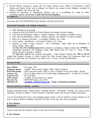  Devised effective strategies to acquire sites for Control stations, towers, Offices & Warehouses in J&K
(Jammu and farthest border sites in Srinagar) for Telecom and ensured roll-out obligation committed to
TRAI is complied with well in time line.
 Handled all commercial & administrative functions such as co-coordinating for setting up office,
accounting, taxation and banking in J&K State for telecom project.
I.T. Skills set:
Conversant with SAP (FICO&MM) Project Modules, MS Excel & MS Word.
Professional Knowledge and Training Undertaken:
 IFRS and India-AS Knowledge
 Worked in SAP FICO/MM/CO & Project Modules and obtained practical training.
 SAP-FICO & MM Reliance Refinery - Reliance Industries Ltd, Jamnagar for Refinery project
 SAP- FICO & MM Reliance Infomm - Reliance Industries Ltd, Mumbai for Telecom business
 Risk Cover -Insurance procedure - Coromandel Fertilizers Ltd., Vizag
 Excise matters / Amendments - Coromandel Fertilizers Ltd., Vizag
 Exposure to variety of large Corporate / Govt. Undertaking / Bank Audits and its finalization, IT
returns. (during Article ship)
CA Firm M/s. M.S. Krishnaswamy & Co, Chartered Accountants, Chennai- Article ship, (1978-81)
International Instruments Ltd, Bangalore, Indian Bank Branch their P.F. Fund I.T. Assmt. & filing
returns and other companies ( Chennai)
CA Firm M/s. Suri & Co, Chartered Accountants – Audit Assistant, Chennai. Nov 1981 to Jun 83
Audited and Finalized Accounts of Ashok Leyland Ltd. Thiru Arooran Sugars Ltd, Seshasayee Paper and
Boards Ltd, Cigfil India Ltd, Devarshola Tea Estates Ltd, I.T. Assmt. of Firms and Individuals.
Personal Details:
Date of Birth : 5th August 1958
Languages known : English, Tamil (mother tongue), Hindi, Telugu & Gujarati
Reason for change : Due to personal reasons. Shall re - locate if required to any part of India / Abroad.
Current CTC : Rs.19.75 lakhs (Fixed Rs.18.45 lakh (incdg. Reimbursements + Variable Rs.1.30 lakh)
Expected CTC : Rs.26.00 lakhs
Notice Period : 2 months (can be reduced to 1 month)
Pass port No. : M8784583 (Expiry year: 2025)
Linked-In ID : ravishank_ravikasi@yahoo.co.in Skype: ravishankar.kasinathan
Interests and Extra Curricular Activities:
Reading professional books, Playing Games, Attending Seminars / Workshops. Trekking, Site seeing. Events
organizing, Secretary in Officer’s Club & Treasurer in Housing Society and Accounts Audited and present.
I was in Naval Wing (NCC) for 2 years attending parades weekly 2 days & attended a Camp in Madras for 10
days. Conducted School’s Exhibition especially for Indian Naval wing with active participation.
K. Ravi Shankar
Declaration:
I hereby declare that all statements made are true to the best of my knowledge.
K. Ravi Shankar
 