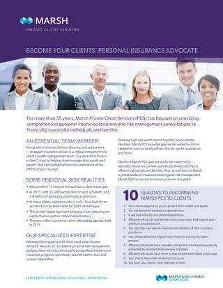 BECOME YOUR CLIENTS’ PERSONAL INSURANCE ADVOCATE
AN ESSENTIAL TEAM MEMBER
Along with a financial advisor, attorney, and accountant
— an expert insurance advisor is a critical component of a
client’s wealth management team. You work hard to earn
a client’s trust by helping them manage their assets and
wealth. Don’t let a single serious loss undermine all the
efforts of your counsel.
SOME PERSONAL RISK REALITIES
•• About one in 15 insured homes have a claim each year.
•• In 2013, over 35,000 people died in auto accidents and
3.8 million crashes required medical attention.
•• In many states, someone who is only 1% at fault for an
accident can be held liable for 100% of damages.
•• The United States has more personal injury lawsuits per
capita than any other industrialized nation.
•• Thirteen million consumers were affected by identity theft
in 2013.
OUR SPECIALIZED EXPERTISE
We begin by engaging with clients and other trusted
advisors, like you, to complete a personal risk management
analysis. Next we help clients build comprehensive personal
insurance programs specifically tailored to their lives and
unique risk profiles.
Because high-net-worth clients typically have complex
lifestyles, Marsh PCS provides specialized expertise in risk
categories such as family offices, fine art, yacht, equestrian,
and more.
Clients of Marsh PCS gain access to the nation’s top
specialty insurance carriers, specifically those catering to
affluent individuals and families. And, as a division of Marsh,
a global leader in insurance broking and risk management,
Marsh PCS has access to resources across the globe.
For more than 35 years, Marsh Private Client Services (PCS) has focused on providing
comprehensive personal insurance solutions and risk management consultations to
financially successful individuals and families.
PRIVATE CLIENT SERVICES
REASONS TO RECOMMEND
MARSH PCS TO CLIENTS101.	 Your clients depend on you to protect their wealth and assets.
2.	 You can leave the insurance expertise to us.
3.	 It will add value to your client relationships.
4.	 Affluent individuals and families face unique risks that require extra
attention and protection.
5.	 You can help your clients maximize the benefits of their insurance
premiums.
6.	 Your clients deserve a higher level of service during the claims
process.
7.	 Affluent individuals have valuable articles that aren’t always properly
protected by standard homeowners coverage.
8.	 Affluent individuals have more to lose and are more likely to be sued.
9.	 Your clients have other matters to focus on.
10.	You have your clients’ best interests in mind.
 
