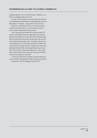 MUNCH 150
49
endelige enigheten om et nytt Munchmuseum. Nå gleder vi oss
bare til at anleggsarbeidene skal starte.
	 Av andre varige resultater kan nevnes fredningen av Munchs
hus i Åsgårdstrand og Byantikvarens fredningsforslag av Munchs
dekorasjoner i Freiasalen - nylig overlevert Oslo kommune.
	 NRK viser i kveld klokken 21.30 en ny internasjonal doku-
mentarfilm om Edvard Munch - «Let the Scream be heard» -
av den indiske filmregissøren Dheeraj Akolkar.
	 Det er mange som skal takkes på en kveld som dette. På
vegne av Kulturdepartementet og regjeringen vil jeg takke og
gratulere Edvard Munchs arvinger, Munch 150, Nasjonalmuseet,
Munchmuseet, Munch-kommunene og alle andre som har gjort
dette uforglemmelige jubileet mulig - arrangører, sponsorer og
samarbeidspartnere. Av de viktigste sponsorene til Munch 150
vil jeg fremheve: Statkraft, Idemitsu, Flytoget, Oslo Lufthavn og
Sparebankstiftelsen DNB. Utenriksdepartementet og Universi-
tetet i Oslo har vært viktige samarbeidspartnere. Jeg vil også
takke norske medier for å ha vært aktivt med og økt interessen
for Munchs kunst gjennom hele 2013.
	 Til dere alle: Velkommen til kveldens nasjonale festforestil-
ling for å markere Norges største billedkunstner gjennom tidene!
	 Og gratulerer med 150-årsdagen, Edvard Munch!
STATSSEKRETÆR KNUT OLAV ÅMÅS’ TALE I ELVERUM 12. DESEMBER 2013
 