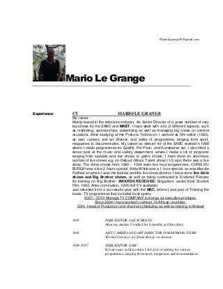Mario Le Grange
Experience CV MARIO LE GRANGE
My career -
Mainly based in the television industry. As Senior Director of a great number of very
big shows for the SABC and MNET. I have dealt with a lot of different aspects, such
as marketing, sponsorships, advertising as well as managing big crews on several
occasions. After studying at the Pretoria Technicon, I worked as film editor (1983),
as asst. camera and art director, and editor of programmes ranging from sport,
magazines to documentaries. My career as director for at the SABC started in 1988
where I made programmes for Graffiti, Pot Pouri, and Sundowner ect. I also filled a
senior post at the music and variety department, where I made a lot of programs
ranging from specials and live shows to game shows. I have done an enormous
number of live shows e.g. on Debuut (Music Talent show) (13) eps) there was a live
show, The Artes shows from 1990 – 1994 were live hour programmes; CHRIS DU
BURGH was a live 2 hours special. Alida White was a 1 hour special, as was Macufe
Festival on which I was the festival and the live show director. I have done live Idols
shows and Big Brother shows, as well as being contracted to Endemol Pictures
for training on Big Brother. AWARDS RECEIVED: Brigadiers’ award Best Student
Film, 1983, Artes nomination, 1995 (full CV available)
Just returned from a successful year with the NBC, where I was part of Training the
locals, TV programmes that included local sports.
2007 – 2010 Manage TV COMPANY in Kenya as executive producer.
Since 2004 I have worked in almost 16 African countries.
2016 Head of Production and channel scheduling as well as training in Malawi
1983 FILM EDITOR. JAN SCHOLTZ
After my studies I worked for 6 months as film editor.
1983 ASST CAMERA AND ART DIRECTOR FOR MIMOSA FILMS.
Worked freelance for Daan Retief, on dramas.
1984-1987 FILM EDITOR, SABC
In four years as film editor I did a lot of editing for various
programmes, ranging from sport, magazines and documentaries.
Mariolegrange50@gmail.com
 