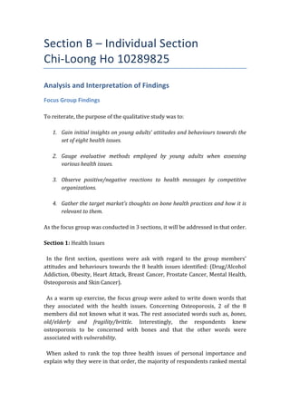 Section	
  B	
  –	
  Individual	
  Section	
  	
  
Chi-­‐Loong	
  Ho	
  10289825	
  
Analysis	
  and	
  Interpretation	
  of	
  Findings	
  
Focus	
  Group	
  Findings	
  
	
  
To	
  reiterate,	
  the	
  purpose	
  of	
  the	
  qualitative	
  study	
  was	
  to:	
  
	
  
1. Gain	
  initial	
  insights	
  on	
  young	
  adults’	
  attitudes	
  and	
  behaviours	
  towards	
  the	
  
set	
  of	
  eight	
  health	
  issues.	
  	
  
	
  
2. Gauge	
   evaluative	
   methods	
   employed	
   by	
   young	
   adults	
   when	
   assessing	
  
various	
  health	
  issues.	
  
	
  
3. Observe	
   positive/negative	
   reactions	
   to	
   health	
   messages	
   by	
   competitive	
  
organizations.	
  
	
  
4. Gather	
  the	
  target	
  market’s	
  thoughts	
  on	
  bone	
  health	
  practices	
  and	
  how	
  it	
  is	
  
relevant	
  to	
  them.	
  	
  
	
  
As	
  the	
  focus	
  group	
  was	
  conducted	
  in	
  3	
  sections,	
  it	
  will	
  be	
  addressed	
  in	
  that	
  order.	
  
	
  
Section	
  1:	
  Health	
  Issues	
  
	
  
	
  	
  In	
   the	
   first	
   section,	
   questions	
   were	
   ask	
   with	
   regard	
   to	
   the	
   group	
   members’	
  
attitudes	
  and	
  behaviours	
  towards	
  the	
  8	
  health	
  issues	
  identified:	
  (Drug/Alcohol	
  
Addiction,	
  Obesity,	
  Heart	
  Attack,	
  Breast	
  Cancer,	
  Prostate	
  Cancer,	
  Mental	
  Health,	
  
Osteoporosis	
  and	
  Skin	
  Cancer).	
  	
  
	
  
	
  	
  As	
  a	
  warm	
  up	
  exercise,	
  the	
  focus	
  group	
  were	
  asked	
  to	
  write	
  down	
  words	
  that	
  
they	
   associated	
   with	
   the	
   health	
   issues.	
   Concerning	
   Osteoporosis,	
   2	
   of	
   the	
   8	
  
members	
  did	
  not	
  known	
  what	
  it	
  was.	
  The	
  rest	
  associated	
  words	
  such	
  as,	
  bones,	
  
old/elderly	
   and	
   fragility/brittle.	
   Interestingly,	
   the	
   respondents	
   knew	
  
osteoporosis	
   to	
   be	
   concerned	
   with	
   bones	
   and	
   that	
   the	
   other	
   words	
   were	
  
associated	
  with	
  vulnerability.	
  	
  
	
  
	
  	
  When	
   asked	
   to	
   rank	
   the	
   top	
   three	
   health	
   issues	
   of	
   personal	
   importance	
   and	
  
explain	
  why	
  they	
  were	
  in	
  that	
  order,	
  the	
  majority	
  of	
  respondents	
  ranked	
  mental	
  
 