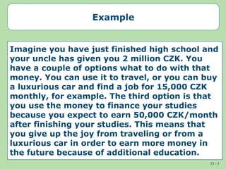 15 - 3
Example
Imagine you have just finished high school and
your uncle has given you 2 million CZK. You
have a couple of options what to do with that
money. You can use it to travel, or you can buy
a luxurious car and find a job for 15,000 CZK
monthly, for example. The third option is that
you use the money to finance your studies
because you expect to earn 50,000 CZK/month
after finishing your studies. This means that
you give up the joy from traveling or from a
luxurious car in order to earn more money in
the future because of additional education.
 