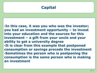 15 - 5
Capital
•In this case, it was you who was the investor;
you had an investment opportunity – to invest
into your education and the sources for this
investment – a gift from your uncle and your
ability to get a university degree
•It is clear from this example that postponed
consumption or savings precede the investment
•Sometimes the person who is postponing the
consumption is the same person who is making
an investment
 