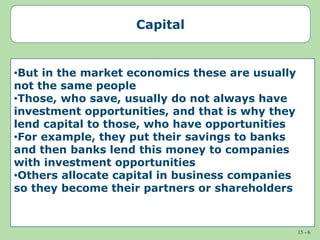 15 - 6
Capital
•But in the market economics these are usually
not the same people
•Those, who save, usually do not always have
investment opportunities, and that is why they
lend capital to those, who have opportunities
•For example, they put their savings to banks
and then banks lend this money to companies
with investment opportunities
•Others allocate capital in business companies
so they become their partners or shareholders
 
