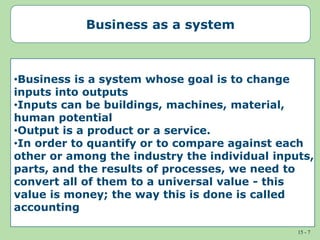 15 - 7
Business as a system
•Business is a system whose goal is to change
inputs into outputs
•Inputs can be buildings, machines, material,
human potential
•Output is a product or a service.
•In order to quantify or to compare against each
other or among the industry the individual inputs,
parts, and the results of processes, we need to
convert all of them to a universal value - this
value is money; the way this is done is called
accounting
 