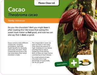 Cacao
Theobroma cacao
Do you like chocolate? Well you might love it
after reading this! We know that eating this
sweet treat makes us feel good, and now we can
also say that it does us good.
Cacao contains many different
compounds, including
antioxidants, that have
health benefits for the body,
particularly the heart. These
compounds are found in the
raw cacao beans from which
chocolate is made.
The compounds in cacao can
help our heart in two ways.
They reduce the amount of
‘bad’ cholesterol in our blood,
and they help to reduce
hardening of the arteries.
Both of these are major factors
contributing to heart disease.
So a small amount of dark
chocolate with a high
percentage of cocoa really
can do you good!
Family: Malvaceae
Sweet medicine
Please Close Lid
 