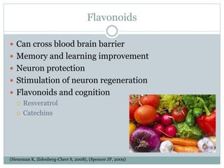 Flavonoids
 Can cross blood brain barrier
 Memory and learning improvement
 Neuron protection
 Stimulation of neuron regeneration
 Flavonoids and cognition
 Resveratrol
 Catechins
(Heneman K, Zidenberg-Cherr S, 2008), (Spencer JP, 2009)
 