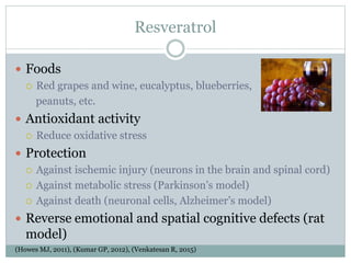 Resveratrol
 Foods
 Red grapes and wine, eucalyptus, blueberries,
peanuts, etc.
 Antioxidant activity
 Reduce oxidative stress
 Protection
 Against ischemic injury (neurons in the brain and spinal cord)
 Against metabolic stress (Parkinson’s model)
 Against death (neuronal cells, Alzheimer’s model)
 Reverse emotional and spatial cognitive defects (rat
model)
(Howes MJ, 2011), (Kumar GP, 2012), (Venkatesan R, 2015)
 