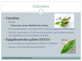 Catechins
 Catechins
 Foods
 Green tea, cocoa, blackberries, beans
 Slow progression of and protect neurons against Alzheimer’s
 Induce expression of cell-survival genes, anti-inflammatory,
up-regulation of antioxidant defense
 Epigallocatechin gallate (EGCG)
 Acts as histone deacetylase (HDAC) inhibitor
 Reduces B-amyloid accumulation
(Kumar GP, 2012), (Chang X et al, 2015)
 