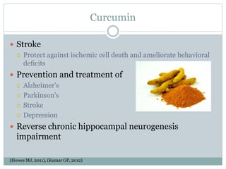Curcumin
 Stroke
 Protect against ischemic cell death and ameliorate behavioral
deficits
 Prevention and treatment of
 Alzheimer’s
 Parkinson’s
 Stroke
 Depression
 Reverse chronic hippocampal neurogenesis
impairment
(Howes MJ, 2011), (Kumar GP, 2012)
 