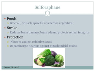 Sulforaphane
 Foods
 Broccoli, brussels sprouts, cruciferous vegetables
 Stroke
 Reduces brain damage, brain edema, protects retinal integrity
 Protection
 Neurons against oxidative stress
 Dopaminergic neurons against mitochondrial toxins
(Kumar GP, 2012)
 