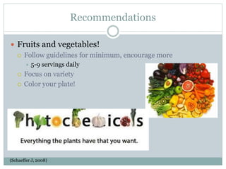 Recommendations
 Fruits and vegetables!
 Follow guidelines for minimum, encourage more
 5-9 servings daily
 Focus on variety
 Color your plate!
(Schaeffer J, 2008)
 