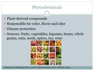 Phytochemicals
 Plant-derived compounds
 Responsible for color, flavor and odor
 Disease protection
 Sources: fruits, vegetables, legumes, beans, whole
grains, nuts, seeds, spices, tea, wine
(Heneman K, Zidenberg-Cherr S, 2008), (Phytochemicals, 2016), (Webb D, 2013)
 