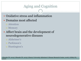 Aging and Cognition
 Oxidative stress and inflammation
 Domains most affected
 Attention
 Memory
 Affect brain and the development of
neurodegenerative diseases
 Alzheimer’s
 Parkinson’s
 Huntington’s
(Harada CN, 2014), (Harada CN, 2013), (Emory University Alzheimer’s Disease Research Center, 2016), (Gilsky EL,
2007)
 