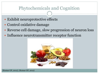 Phytochemicals and Cognition
 Exhibit neuroprotective effects
 Control oxidative damage
 Reverse cell damage, slow progression of neuron loss
 Influence neurotransmitter receptor function
(Kumar GP, 2012), (Kumar GP, 2012)
 