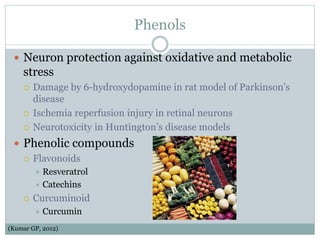 Phenols
 Neuron protection against oxidative and metabolic
stress
 Damage by 6-hydroxydopamine in rat model of Parkinson’s
disease
 Ischemia reperfusion injury in retinal neurons
 Neurotoxicity in Huntington’s disease models
 Phenolic compounds
 Flavonoids
 Resveratrol
 Catechins
 Curcuminoid
 Curcumin
(Kumar GP, 2012)
 