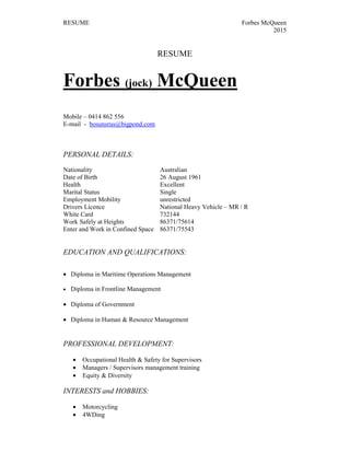 RESUME Forbes McQueen
2015
RESUME
Forbes (jock) McQueen
Mobile – 0414 862 556
E-mail - bosunsrus@bigpond.com
PERSONAL DETAILS:
Nationality Australian
Date of Birth 26 August 1961
Health Excellent
Marital Status Single
Employment Mobility unrestricted
Drivers Licence National Heavy Vehicle – MR / R
White Card 732144
Work Safely at Heights 86371/75614
Enter and Work in Confined Space 86371/75543
EDUCATION AND QUALIFICATIONS:
• Diploma in Maritime Operations Management
• Diploma in Frontline Management
• Diploma of Government
• Diploma in Human & Resource Management
PROFESSIONAL DEVELOPMENT:
• Occupational Health & Safety for Supervisors
• Managers / Supervisors management training
• Equity & Diversity
INTERESTS and HOBBIES:
• Motorcycling
• 4WDing
 