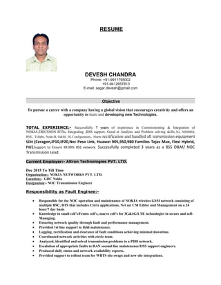 RESUME
DEVESH CHANDRA
Phone: +91-9911795002
+91-9412657813
E-mail: sagar.devesh@gmail.com
Objective
To pursue a career with a company having a global vision that encourages creativity and offers an
opportunity to learn and developing new Technologies.
TOTAL EXPERIENCE:- Successfully 7 years of experience in Commissioning & Integration of
NOKIA,ERICSSON BTSs, Integrating ,BSS support. Good at Analytic and Problem solving skills.3G, NSNBSS,
RNC, Tellabs, Node-B, O&M, 3G Configuration, Alarm rectification and handled all transmission equipment
SDH (Ceragon,IP10,IP20,Nec Peso Link, Huawei 905,950,980 Families Tejas Mux, Flexi Hybrid,
FIU).Support to Ensure 99.99% BSS network. Successfully completed 3 years as a BSS O&M/ NOC
Transmission Lead.
Current Employer:- Altran Technologies PVT. LTD.
Dec 2015 To Till Time
Organization:- NOKIA NETWORKS PVT. LTD.
Location:- GDC Noida
Designation:- NOC Transmission Engineer
Responsibility as Fault Enginee:-
• Responsible for the NOC operation and maintenance of NOKIA wireless GSM network consisting of
multiple BSC, BTS that includes Citrix applications, Net act CM Editor and Management on a 24
hour/7 day basis.
• Knowledge in small cell’s/Femto cell’s, macro cell’s for 3G&4G/LTE technologies in secure and self-
Managing.
• Ensuring network quality through fault and performance management.
• Provided 1st line support to field maintenance.
• Logging, rectification and clearance of fault conditions achieving minimal downtime.
• Coordinated network activities with circle team.
• Analyzed, identified and solved transmission problems in a PDH network.
• Escalation of appropriate faults to RAN second line maintenance/OSS support engineers.
• Produced daily status and network availability reports.
• Provided support to rollout team for WBTS site swaps and new site integrations.
 