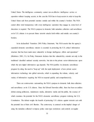 11
United States. The intelligence community cannot run an affective intelligence service or
operation without keeping secrets; in this case the NSA has to keep secrets in order to keep the
United States safe from potential enemies outside and within the country’s borders. The NSA
cannot allow total transparency with every intelligence operation they engage in, some level of
discretion is required. The NSA’s purpose in domestic bulk metadata collection and surveillance
on its U.S. citizens is to prevent future terrorist attacks both within and outside our country’s
borders.
In its declassified Transition 2001 Policy Statement, “the NSA asserts that the agency’s
expanded domestic surveillance mission is essential in protecting the U.S. critical information
structure that has been made more vulnerable to foreign intelligence efforts and operations”
(Richelson 2001, 31). Its Policy Statement declares that this vulnerability extends not only to the
traditional classified national security networks, but also to the private sector infrastructure upon
which the new digital information age depends. The NSA justifies its domestic surveillance
program by citing the need to “keep up” with the rapid deployment of new private sector
information technology into global networks, which is expanding the volume, velocity and
variety of information requiring the NSA to respond quickly and comprehensively.
There are controversies surrounding the NSA’s purpose in domestic bulk data collection
and surveillance on its U.S. citizens. Since the Edward Snowden affair, there has been an endless
debate among politicians, mainstream media, alternative media and the public, the essence of
which examines the potential for the NSA’s domestic surveillance program violating the U.S.
Constitution. The debate weighs the benefit of protecting U.S. citizens against terrorist acts with
the potential loss of their civil liberties. The controversy is centered on the implied danger of
using the metadata collected to impose police state-type restrictions and controls on regular
 