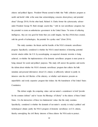12
citizens and political figures. President Obama seemed to think that “bulk collection program as
useful and lawful while at the same time acknowledging concerns about privacy and potential
abuse” (Savage 2014). On the other hand, Richard A. Clarke former the cybersecurity advisor
under President George W. Bush strongly asserts that, “ with its vast surveillance programs has
the potential to create an authoritarian government in the United States. “In terms of collecting
intelligence, they are very good far better than you could imagine, but they (NSA) have created,
with the growth of technologies, the potential for a police state” (Ernst 2014).
This study examines the threats and the benefits of the NSA’s domestic surveillance
program. Specifically considered is whether the NSA’s stated intention of deterring potential
terrorist attacks within the U.S. by eavesdropping on suspected domestic terrorists is being
achieved, or whether the implementation of its domestic surveillance program is more prone to
being misused for social and political purposes. This study will answer the question and resolve
the debate about whether the NSA’s domestic surveillance program that collects the bulk
metadata and personal information about U.S. citizens is sufficiently tailored to justify its
intrusion onto the civil liberties of the citizenry, or whether such intrusion presents an
unjustifiable and overly expansive program that violates the 4th Amendment of the United States
Constitution.
This debate weighs the competing values and our nation’s commitment to both “provide
for the common defense” and to “secure the Blessings of Liberty” to the citizens of these United
States. It is the intersection of these two fundamental values that this study examines.
Specifically, considered is whether the demands of our nation’s security in today’s political and
technological climate justify the NSA’s program of domestic surveillance on U.S. citizens,
thereby outweighing the civil liberty interests of those citizens the NSA seeks to protect.
 