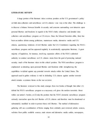 13
LITERATURE REVIEW
A large portion of the literature takes a serious position on the U.S. government’s policy
on bulk data collection and surveillance on U.S. citizens—one way or the other. The challenge is
to discover a balance between benefits in security and concerns surrounding over-intrusion upon
personal liberties and freedoms in regards to the NSA’s fairly exhaustive and detailed data
collection and surveillance program on US citizens. Since the Edward Snowden affair, there has
been an endless debate among politicians, mainstream media, alternative media and U.S.
citizens, questioning violations of civil liberties under the U.S. Constitution regarding the NSA’s
surveillance program and has appeared regularly in academically appropriate literature. A great
majority of legislation, for instance, involving expansion efforts of the NSA’s unlimited
authority to conduct surveillance on U.S. citizens stems from the goal of protecting national
security; much of the literature takes on this critical position. The NSA surveillance program is
emphasized as intruding upon personal liberties and freedoms while strengthening the
capabilities to defend against any potential terrorist attacks within the United States. The
approach used to gather evidence is vital in defending U.S. citizens against another terrorist
attack remains a common theme on the war on terror.
The literature reviewed in this study emerges from two bodies of thought that either (1)
defend the NSA’s surveillance program as a necessary evil given the modern terroristic threat
within our nation’s border, or (2) take the position that the NSA’s domestic surveillance program
seriously encroaches upon the civil liberties of U.S. citizens and therefore must be abandoned or
substantially modified in order to protect those civil liberties. The method of information
gathering will use a combination of forms ranging from scholarly peer reviewed articles sources,
websites from public available sources, main stream and alternative media outlets, newspapers,
 