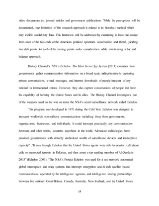 14
video documentaries, journal articles and government publications. While the perceptions will be
documented, one limitation of this research approach is related to its historical method which
may exhibit availability bias. This limitation will be addressed by examining at least one source
from each of the two ends of the American political spectrum, conservative and liberal, yielding
two data points for each of the turning points under consideration while maintaining a fair and
balance approach.
History Channel’s NSA’s Echelon: The Most Secret Spy System (2011) examines how
governments gather communication information on a broad scale, indiscriminately capturing
private conversations, e-mail messages, and internet downloads of people innocent of any
national or international crimes. However, they also capture conversations of people that have
the capability of harming the United States and its allies. The History Channel investigates one
of the weapons used on the war on terror the NSA’s secret surveillance network called Echelon.
This program was developed in 1971 during the Cold War. Echelon was designed to
intercept worldwide non-military communications including those from governments,
organizations, businesses, and individuals. It could intercept practically any communication
between, and often within, countries anywhere in the world. Advanced technologies have
provided governments with virtually unchecked wealth of surveillance devices and interception
capacity” “It was through Echelon that the United States agents were able to monitor cell phone
calls on suspected terrorist in Pakistan, and then arrest a top ranking member of Al Qaeda in
2003” (Echelon 2003). “The NSA’s Project Echelon was used for a vast network automated
global interception and relay systems that intercept encryption and hi-tech satellite based
communications operated by the intelligence agencies and intelligence sharing partnerships
between five nations: Great Britain, Canada, Australia, New Zealand, and the United States.
 