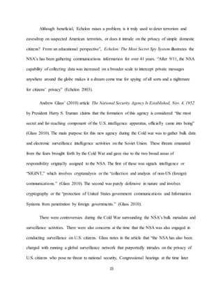 15
Although beneficial, Echelon raises a problem; is it truly used to deter terrorism and
eavesdrop on suspected American terrorists, or does it intrude on the privacy of simple domestic
citizens? From an educational perspective”, Echelon: The Most Secret Spy System illustrates the
NSA’s has been gathering communications information for over 41 years. “After 9/11, the NSA
capability of collecting data was increased on a broader scale to intercept private messages
anywhere around the globe makes it a dream come true for spying of all sorts and a nightmare
for citizens’ privacy” (Echelon 2003).
Andrew Glass’ (2010) article The National Security Agency Is Established, Nov. 4, 1952
by President Harry S. Truman claims that the formation of this agency is considered “the most
secret and far-reaching component of the U.S. intelligence apparatus, officially came into being”
(Glass 2010). The main purpose for this new agency during the Cold war was to gather bulk data
and electronic surveillance intelligence activities on the Soviet Union. These threats emanated
from the fears brought forth by the Cold War and gave rise to the two broad areas of
responsibility originally assigned to the NSA. The first of these was signals intelligence or
“SIGINT,” which involves cryptanalysis or the “collection and analysis of non-US (foreign)
communications.” (Glass 2010). The second was purely defensive in nature and involves
cryptography or the “protection of United States government communications and Information
Systems from penetration by foreign governments.” (Glass 2010).
There were controversies during the Cold War surrounding the NSA’s bulk metadata and
surveillance activities. There were also concerns at the time that the NSA was also engaged in
conducting surveillance on U.S. citizens. Glass notes in the article that “the NSA has also been
charged with running a global surveillance network that purportedly intrudes on the privacy of
U.S. citizens who pose no threat to national security, Congressional hearings at the time later
 