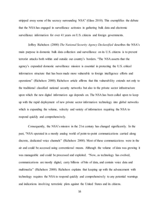 16
stripped away some of the secrecy surrounding NSA” (Glass 2010). This exemplifies the debate
that the NSA has engaged in surveillance activates in gathering bulk data and electronic
surveillance information for over 41 years on U.S. citizens and foreign governments.
Jeffrey Richelson (2000) The National Security Agency Declassified describes the NSA’s
main purpose in domestic bulk data collection and surveillance on its U.S. citizens is to prevent
terrorist attacks both within and outside our country’s borders. “The NSA asserts that the
agency’s expanded domestic surveillance mission is essential in protecting the U.S. critical
information structure that has been made more vulnerable to foreign intelligence efforts and
operations” (Richelson 2000). Richelson article affirms that this vulnerability extends not only to
the traditional classified national security networks but also to the private sector infrastructure
upon which the new digital information age depends on. The NSA has been called upon to keep
up with the rapid deployment of new private sector information technology into global networks
which is expanding the volume, velocity and variety of information requiring the NSA to
respond quickly and comprehensively.
Consequently, the NSA’s mission in the 21st century has changed significantly. In the
past, “NSA operated in a mostly analog world of point-to-point communications carried along
discrete, dedicated voice channels” (Richelson 2000). Most of these communications were in the
air and could be accessed using conventional means. Although the volume of data was growing it
was manageable and could be processed and exploited. “Now, as technology has evolved,
communications are mostly digital, carry billions of bits of data, and contain voice data and
multimedia” (Richelson 2000). Richelson explains that keeping up with the advancement with
technology requires the NSA to respond quickly and comprehensively to any potential warnings
and indications involving terroristic plots against the United States and its citizens.
 
