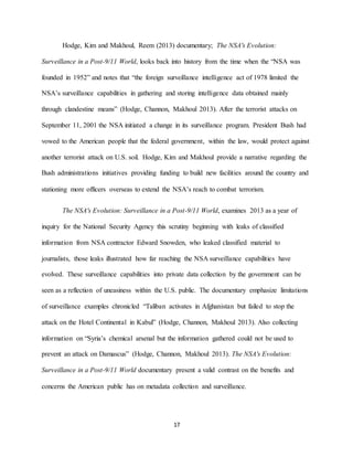 17
Hodge, Kim and Makhoul, Reem (2013) documentary; The NSA's Evolution:
Surveillance in a Post-9/11 World, looks back into history from the time when the “NSA was
founded in 1952” and notes that “the foreign surveillance intelligence act of 1978 limited the
NSA’s surveillance capabilities in gathering and storing intelligence data obtained mainly
through clandestine means” (Hodge, Channon, Makhoul 2013). After the terrorist attacks on
September 11, 2001 the NSA initiated a change in its surveillance program. President Bush had
vowed to the American people that the federal government, within the law, would protect against
another terrorist attack on U.S. soil. Hodge, Kim and Makhoul provide a narrative regarding the
Bush administrations initiatives providing funding to build new facilities around the country and
stationing more officers overseas to extend the NSA’s reach to combat terrorism.
The NSA's Evolution: Surveillance in a Post-9/11 World, examines 2013 as a year of
inquiry for the National Security Agency this scrutiny beginning with leaks of classified
information from NSA contractor Edward Snowden, who leaked classified material to
journalists, those leaks illustrated how far reaching the NSA surveillance capabilities have
evolved. These surveillance capabilities into private data collection by the government can be
seen as a reflection of uneasiness within the U.S. public. The documentary emphasize limitations
of surveillance examples chronicled “Taliban activates in Afghanistan but failed to stop the
attack on the Hotel Continental in Kabul” (Hodge, Channon, Makhoul 2013). Also collecting
information on “Syria’s chemical arsenal but the information gathered could not be used to
prevent an attack on Damascus” (Hodge, Channon, Makhoul 2013). The NSA's Evolution:
Surveillance in a Post-9/11 World documentary present a valid contrast on the benefits and
concerns the American public has on metadata collection and surveillance.
 