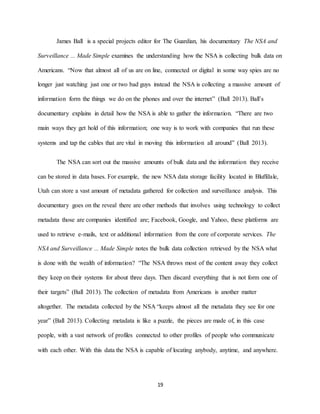 19
James Ball is a special projects editor for The Guardian, his documentary The NSA and
Surveillance ... Made Simple examines the understanding how the NSA is collecting bulk data on
Americans. “Now that almost all of us are on line, connected or digital in some way spies are no
longer just watching just one or two bad guys instead the NSA is collecting a massive amount of
information form the things we do on the phones and over the internet” (Ball 2013). Ball’s
documentary explains in detail how the NSA is able to gather the information. “There are two
main ways they get hold of this information; one way is to work with companies that run these
systems and tap the cables that are vital in moving this information all around” (Ball 2013).
The NSA can sort out the massive amounts of bulk data and the information they receive
can be stored in data bases. For example, the new NSA data storage facility located in Bluffdale,
Utah can store a vast amount of metadata gathered for collection and surveillance analysis. This
documentary goes on the reveal there are other methods that involves using technology to collect
metadata those are companies identified are; Facebook, Google, and Yahoo, these platforms are
used to retrieve e-mails, text or additional information from the core of corporate services. The
NSA and Surveillance ... Made Simple notes the bulk data collection retrieved by the NSA what
is done with the wealth of information? “The NSA throws most of the content away they collect
they keep on their systems for about three days. Then discard everything that is not form one of
their targets” (Ball 2013). The collection of metadata from Americans is another matter
altogether. The metadata collected by the NSA “keeps almost all the metadata they see for one
year” (Ball 2013). Collecting metadata is like a puzzle, the pieces are made of, in this case
people, with a vast network of profiles connected to other profiles of people who communicate
with each other. With this data the NSA is capable of locating anybody, anytime, and anywhere.
 