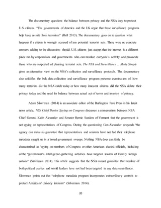 20
The documentary questions the balance between privacy and the NSA duty to protect
U.S. citizens. “The governments of America and the UK argue that these surveillance programs
help keep us safe from terrorism” (Ball 2013). The documentary goes on to question what
happens if a citizen is wrongly accused of any potential terrorist acts. There were no concrete
answers adding to the discussion: should U.S. citizens just accept that the internet is a different
place ran by corporations and governments who can monitor everyone’s activity and prosecute
those who are suspected of planning terrorist acts. The NSA and Surveillance ... Made Simple
gives an alternative view on the NSA’s collection and surveillance protocols. This documentary
also solidifies the bulk data collection and surveillance program pretense examination of: how
many terrorists did the NSA catch today or how many innocent citizens did the NSA violate their
privacy today and the need for balance between actual act of terror and invasion of privacy.
Adam Silverman (2014) is an associate editor of the Burlington Free Press in his latest
news article, NSA Chief Denies Spying on Congress discusses a conversation between NSA
Chief General Keith Alexander and Senator Bernie Sanders of Vermont that the government is
not spying on representatives of Congress. During the questioning Gen Alexander responds “the
agency can make no guarantee that representatives and senators have not had their telephone
metadata caught up in a broad government sweeps. Nothing NSA does can fairly be
characterized as 'spying on members of Congress or other American elected officials, including
of the “government's intelligence-gathering activities have targeted leaders of friendly foreign
nations” (Silverman 2014). This article suggests that the NSA cannot guarantee that member of
both political parties and world leaders have not had been targeted in any data surveillance.
Silverman points out that “telephone metadata program incorporates extraordinary controls to
protect Americans' privacy interests” (Silverman 2014).
 