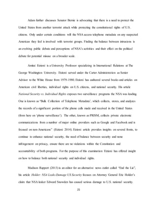 21
Adam further discusses Senator Bernie is advocating that there is a need to protect the
United States from another terrorist attack while protecting the constitutional rights of U.S.
citizens. Only under certain conditions will the NSA access telephone metadata on any suspected
American they feel is involved with terrorist groups. Finding the balance between intrusions is
an evolving public debate and perceptions of NSA’s activities and their effect on the political
debate for potential misuse on a broader scale.
Amitai Etzioni is a University Professor specializing in International Relations at The
George Washington University. Etzioni served under the Carter Administration as Senior
Advisor to the White House from 1979-1980. Etzioni has authored several books and articles on
American civil liberties, individual rights on U.S. citizens, and national security. His article
National Security vs. Individual Rights exposes two surveillance programs the NSA was leading.
One is known as “Bulk Collection of Telephone Metadata’, which collects, stores, and analyzes
the records of a significant portion of the phone calls made and received in the United States
(from here on ‘phone surveillance’). The other, known as PRISM, collects private electronic
communications from a number of major online providers such as Google and Facebook and is
focused on non-Americans” (Etzioni 2014). Etzioni article provides insights on several fronts, to
continue to enhance national security, the need of balance between security and none
infringement on privacy, ensure there are no violations within the Constitution and
accountability of both programs. For the purpose of this examination Etzioni has offered insight
on how to balance both national security and individual rights.
Madison Ruppert (2013) is an editor for an alternative news outlet called “End the Lie”,
his article Holder: NSA Leaks Damage US Security focuses on Attorney General Eric Holder’s
claim that NSA leaker Edward Snowden has caused serious damage to U.S. national security.
 