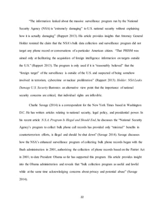 22
“The information leaked about the massive surveillance program run by the National
Security Agency (NSA) is “extremely damaging” to U.S. national security without explaining
how it is actually damaging” (Ruppert 2013). His article provides insights that Attorney General
Holder restated the claim that the NSA’s bulk data collection and surveillance program did not
target any phone record or conversations of a particular American citizen. “That PRISM was
aimed only at facilitating the acquisition of foreign intelligence information on targets outside
the U.S.” (Ruppert 2013). The program is only used if it is “reasonably believed” that the
“foreign target” of the surveillance is outside of the U.S. and suspected of being somehow
involved in terrorism, cybercrime or nuclear proliferation” (Ruppert 2013). Holder: NSA Leaks
Damage U.S. Security illustrates an alternative view point that the importance of national
security concerns are critical, that individual rights are inflexible.
Charlie Savage (2014) is a correspondent for the New York Times based in Washington
D.C. He has written articles relating to national security, legal policy, and presidential power. In
his recent article N.S.A. Program Is Illegal and Should End, he discusses the “National Security
Agency’s program to collect bulk phone call records has provided only “minimal” benefits in
counterterrorism efforts, is illegal and should be shut down” (Savage 2014). Savage discusses
how the NSA’s enhanced surveillance program of collecting bulk phone records began with the
Bush administration in 2001, authorizing the collection of phone records based on the Patriot Act
in 2001; to date President Obama so far has supported this program. His article provides insight
into the Obama administration and reveals that “bulk collection program as useful and lawful
while at the same time acknowledging concerns about privacy and potential abuse” (Savage
2014).
 