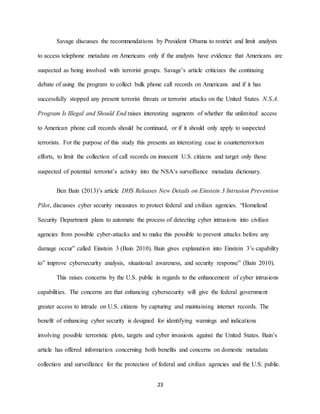 23
Savage discusses the recommendations by President Obama to restrict and limit analysts
to access telephone metadata on Americans only if the analysts have evidence that Americans are
suspected as being involved with terrorist groups. Savage’s article criticizes the continuing
debate of using the program to collect bulk phone call records on Americans and if it has
successfully stopped any present terrorist threats or terrorist attacks on the United States. N.S.A.
Program Is Illegal and Should End raises interesting augments of whether the unlimited access
to American phone call records should be continued, or if it should only apply to suspected
terrorists. For the purpose of this study this presents an interesting case in counterterrorism
efforts, to limit the collection of call records on innocent U.S. citizens and target only those
suspected of potential terrorist’s activity into the NSA’s surveillance metadata dictionary.
Ben Bain (2013)’s article DHS Releases New Details on Einstein 3 Intrusion Prevention
Pilot, discusses cyber security measures to protect federal and civilian agencies. “Homeland
Security Department plans to automate the process of detecting cyber intrusions into civilian
agencies from possible cyber-attacks and to make this possible to prevent attacks before any
damage occur” called Einstein 3 (Bain 2010). Bain gives explanation into Einstein 3’s capability
to” improve cybersecurity analysis, situational awareness, and security response” (Bain 2010).
This raises concerns by the U.S. public in regards to the enhancement of cyber intrusions
capabilities. The concerns are that enhancing cybersecurity will give the federal government
greater access to intrude on U.S. citizens by capturing and maintaining internet records. The
benefit of enhancing cyber security is designed for identifying warnings and indications
involving possible terroristic plots, targets and cyber invasions against the United States. Bain’s
article has offered information concerning both benefits and concerns on domestic metadata
collection and surveillance for the protection of federal and civilian agencies and the U.S. public.
 