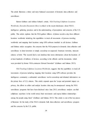 24
The article illustrates a fairer and more balanced assessment of domestic data collection and
surveillance.
Barton Gellman and Ashkan Soltani’s article, NSA Tracking Cellphone Locations
Worldwide, Snowden Documents Show is critical to the recent disclosures about NSA’s
intelligence gathering practices and to the understanding of perceptions and concerns of the U.S.
public. This article explains that the NSA gathers billions of phone records a day from different
locations worldwide including the capabilities to track all movements of persons traveling
worldwide and mapping their locations using GPS software installed in cell devises. Gellman
and Sultana article recognizes the concerns that the NSA purpose in domestic data collection and
surveillance to deter terrorism or simply eavesdrop on suspected American terrorists, innocent
citizens or both. “The records feed a vast database that stores information about the locations of
at least hundreds of millions of devices, according to the officials and the documents, which
were provided by former NSA contractor Edward Snowden” (Gellman and Sultana 2013).
NSA Tracking Cellphone Locations Worldwide, suggests that the capabilities to track all
movements of persons including mapping their locations using GPS software provides the
intelligence community a substantial surveillance tool to eavesdrop and obtained information on
the private lives of U.S. citizens. This article expands upon the “scope and potential impact on
privacy, the efforts to collect and analyze location data may be unsurpassed among the NSA
surveillance programs that have been disclosed since June 2013, surveillance analysts can find
cellphones anywhere in the world retrace their movements and expose hidden relationships
among the people using them” (Gellman and Sultana 2013). This article is one of the key pieces
of literature for the study of the NSA’s domestic bulk data collection and surveillance program
and the concerns by the U.S. public.
 