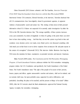 25
Glenn Greenwald (2013) former columnist with The Guardian, Interview Transcript
FULL TEXT: Read the Guardian's Entire Interview with the Man Who Leaked PRISM.
Interviewed former CIA contractor, Edward Snowden, in his interview, Snowden disclosed that
all U.S. communications have been digitally cloned by government agencies, in apparent
violation of unreasonable search and seizure law. This cloning of data stores in bulk personal
information about U.S. Citizens not suspected of or currently under investigation by either the
NSA or the FBI. Snowden discloses that, “The storage capability of these systems increases
every year consistently by orders of magnitude to where it's getting to the point where you don't
have to have done anything wrong… And then they can use this system to go back in time and
scrutinize every decision you've ever made, every friend you've ever discussed something with.
And attack you on that basis to sort to derive suspicion from an innocent life and paint anyone in
the context of a wrongdoer” (Greenwald 2013). This interview further illustrates how long the
NSA stores the metadata for future examination on potential terrorists and innocent Americans.
Blake Norvell (2009) article, The Constitution and the NSA Warrantless Wiretapping
Program: A Fourth Amendment Violation, addresses whether the NSA warrantless wiretapping
program violates the U.S. Constitution and specifically the Fourth Amendment of the United
States. The Fourth Amendment states “The right of the people to be secure in their persons,
houses, papers, and effects, against unreasonable searches and seizures, shall not be violated, and
no warrants shall issue, but upon probable cause, supported by oath or affirmation, and
particularly describing the place to be searched, and the persons or things to be seized” (Blake
2009). After the 9/11 terrorist attack the Bush administration approved the National Security
Agency to employ the warrantless wiretapping.
 