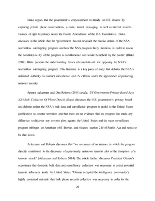 26
Blake argues that the government’s empowerment to intrude on U.S. citizens by
capturing private phone conversations, e-mails, instant messaging, as well as internet records
violates of right to privacy under the Fourth Amendment of the U.S. Constitution. Blake
discusses in the article that the “government has not revealed the precise details of the NSA
warrantless wiretapping program and how the NSA program likely functions in order to assess
the constitutionality of the program is constitutional and would be upheld by the courts” (Blake
2009). Blake presents the understanding biases of constitutional law opposing the NSA’s
warrantless wiretapping program. This literature is a key piece of study that debates the NSA’s
unlimited authority to conduct surveillance on U.S. citizens under the appearance of protecting
national security.
Spence Ackerman and Dan Roberts (2014) article, US Government Privacy Board Says
NSA Bulk Collection Of Phone Data Is Illegal discusses the U.S. government’s privacy board
and debates rather the NSA’s bulk data and surveillance program is useful to the United States
justification to counter terrorism and that there are no evidence that the program has made any
difference to discover any terrorist plots against the United States and the mass surveillance
program infringes on American civil liberties and violates section 215 of Patriot Act and needs to
be shut down.
Ackerman and Roberts discusses that “we are aware of no instance in which the program
directly contributed to the discovery of a previously unknown terrorist plot or the disruption of a
terrorist attack” (Ackerman and Roberts 2014). The article further discusses President Obama’s
acceptance that domestic bulk data and surveillance collection was necessary to detect potential
terrorist influences inside the United States. “Obama accepted the intelligence community’s
highly contested rationale that bulk phone records collection was necessary in order for the
 
