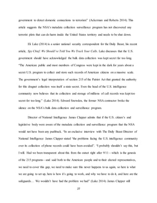 27
government to detect domestic connections to terrorism” (Ackerman and Roberts 2014). This
article suggests the NSA’s metadata collection surveillance program has not discovered any
terrorist plots that can do harm inside the United States territory and needs to be shut down.
Eli Lake (2014) is a senior national security correspondent for the Daily Beast, his recent
article, Spy Chief: We Should’ve Told You We Track Your Calls. Lake discusses that the U.S.
government should have acknowledged the bulk data collection was kept secret far too long.
“The American public and most members of Congress were kept in the dark for years about a
secret U.S. program to collect and store such records of American citizens on a massive scale.
The government’s legal interpretation of section 215 of the Patriot Act that granted the authority
for this dragnet collection was itself a state secret. Even the head of the U.S. intelligence
community now believes that its collection and storage of millions of call records was kept too
secret for too long.” (Lake 2014). Edward Snowden, the former NSA contractor broke the
silence on the NSA’s bulk data collection and surveillance program.
Director of National Intelligence James Clapper admits that if the U.S. citizen’s and
legislative body were aware of the metadata collection and surveillance program that the NSA
would not have been any pushback. “In an exclusive interview with The Daily Beast Director of
National Intelligence James Clapper stated “the problems facing the U.S. intelligence community
over its collection of phone records could have been avoided”. “I probably shouldn’t say this, but
I will. Had we been transparent about this from the outset right after 9/11—which is the genesis
of the 215 programs—and said both to the American people and to their elected representatives,
we need to cover this gap, we need to make sure this never happens to us again, so here is what
we are going to set up, here is how it’s going to work, and why we have to do it, and here are the
safeguards… We wouldn’t have had the problem we had” (Lake 2014). James Clapper still
 