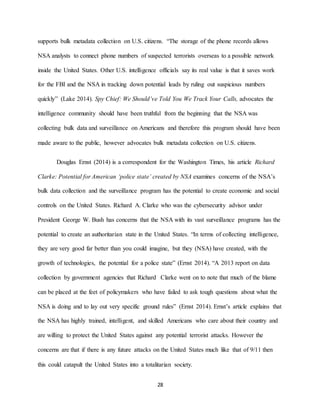 28
supports bulk metadata collection on U.S. citizens. “The storage of the phone records allows
NSA analysts to connect phone numbers of suspected terrorists overseas to a possible network
inside the United States. Other U.S. intelligence officials say its real value is that it saves work
for the FBI and the NSA in tracking down potential leads by ruling out suspicious numbers
quickly” (Lake 2014). Spy Chief: We Should’ve Told You We Track Your Calls, advocates the
intelligence community should have been truthful from the beginning that the NSA was
collecting bulk data and surveillance on Americans and therefore this program should have been
made aware to the public, however advocates bulk metadata collection on U.S. citizens.
Douglas Ernst (2014) is a correspondent for the Washington Times, his article Richard
Clarke: Potential for American ‘police state’ created by NSA examines concerns of the NSA’s
bulk data collection and the surveillance program has the potential to create economic and social
controls on the United States. Richard A. Clarke who was the cybersecurity advisor under
President George W. Bush has concerns that the NSA with its vast surveillance programs has the
potential to create an authoritarian state in the United States. “In terms of collecting intelligence,
they are very good far better than you could imagine, but they (NSA) have created, with the
growth of technologies, the potential for a police state” (Ernst 2014). “A 2013 report on data
collection by government agencies that Richard Clarke went on to note that much of the blame
can be placed at the feet of policymakers who have failed to ask tough questions about what the
NSA is doing and to lay out very specific ground rules” (Ernst 2014). Ernst’s article explains that
the NSA has highly trained, intelligent, and skilled Americans who care about their country and
are willing to protect the United States against any potential terrorist attacks. However the
concerns are that if there is any future attacks on the United States much like that of 9/11 then
this could catapult the United States into a totalitarian society.
 