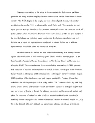 29
Other concerns relating to this article is the powers that give both present and future
presidents the ability to enact the policy of more control of U.S. citizens in the name of national
security. “The NSA, despite all the hoopla, has been a force of good. It could, with another
president or after another 9/11, be a force not for good, Clarke said. “Once you give up your
rights, you can never get them back. Once you turn on that police state, you can never turn it off”
(Ernst 2013). Clarke: Potential for American ‘police state’ created by NSA is a good example of
the need for balance and protection under constitutional law between surveillance and civil
liberties and to ensure our representatives are charged to enforce the law and to hold our
representatives accountable under the constitution if they fail.
The nature of war and warfare has been altered from defending U.S. security interests
against other nation states to now defending against diverse and fluid terrorist groups. In JD
Supra’s article Presidential Review Group Report on NSA Spying: Liberty and Security in a
Changing World. This report discusses the recommendations surrounding the NSA systematic
bulk collection of metadata and surveillance on all U.S. Citizens. “The Report by the Presidents
Review Group on Intelligence and Communications Technologies” (Review Committee Report
2013) consisting of five intelligence and legal experts appointed by President Obama has
articulated this shift in paradigms for U.S. policy makers. The Committee states, “By their very
nature, terrorist attacks tend to involve covert, decentralized actors who participate in plots that
may not be easy to identify or disrupt. Surveillance can protect, and has protected, against such
plots. But protection of national security includes a series of additional goals, prominently
including counter- intelligence and counter-proliferation” (Review Committee Report 2013, 43).
Given the demands of today’s political and technological climate, surveillance at home and
 