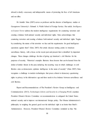 30
abroad is clearly a necessary and indispensable means of protecting the lives of all Americans
and our allies.
Dr. Jennifer Sims (2007) serves as professor and the director of intelligence studies at
Georgetown University’s Edmund A. Walsh School of Foreign Service. Her article Intelligence
to Counter Terror address the modern intelligence requirements for countering terrorism and
creating a balance both national security and individual rights. Sims acknowledges that
countering terrorism and creating a balance both national security and individual rights “begins
by considering the nature of the terrorists we face and the requirements for good intelligence
operations against them” (Sims 2007). Her article discuses turning points in American
surveillance history, with a focus on the recent past and present that is identified by important
changes. These changes challenge the idea of giving up American’s civil liberties for the
purposes of security. “Historical examples illustrate those lessons that can be learned from the
defeat of similar threats in the past, including the recurring ways in which challenges to civil
liberties arise as democracies optimize intelligence in the name of security” (Sims 2007). Sims
recognizes a challenge to modern technologies that poses a threat to democracy questioning
rights to privacy in the information age and there needs to be a balance between surveillance and
civil liberties.
Report and Recommendations of The President’s Review Group on Intelligence and
Communications (2013), Technologies Liberty and Security in a Changing World, examines
President Obama’s Review Committee on recommendations to safeguard the United States
national security and to improve our international foreign policy. The Obama Administration’s
philosophy in weighing the general good over the individual right is no better than Bush’s
Administration. However, President Obama’s Review Committee reminded us that, “the
 