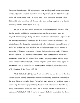 31
September 11 attacks were a vivid demonstration of the need for detailed information about the
activities of potential terrorists” (Committee Review Report 2013, 71). The 9/11 attacks taught
us that “the terrorist enemy in the 21st century is not a nation state against which the United
States and its allies can retaliate with the same effectiveness as the presupposed during the cold
war era” (Committee Review Report 2013, 71).
The shift in U.S. policy toward the collection of personal information now looks to the
fact that terrorists can inflict far greater than anything that their predecessors could have
imagined. “We are no longer dealing with threats from firearms and conventional explosives, but
the possibility of weapons of mass destruction, including nuclear devices and biological and
chemical agents. The damage that such attacks could inflict on the nation, measured in terms of
loss of life, economic and social disruption, and the consequent sacrifice of civil liberties, is
extraordinary. The events of September 11 brought this home with crystal clarity” (Committee
Review Report 2013, 72). Terrorists “operate within a global communications network that
enables them both to hide their existence from outsiders and to communicate with one another
across continents at the speed of light. Effective safeguards against terrorist attacks require the
technological capacity to ferret out such communications in an international communications
grid” (Committee Review Report 2013, 72).
John R Brinkerhoff ‘s(2001) article, Relationship of Warning and Response to Homeland
Security discusses warning and response, regardless of the warning, response is when an action
has taken place or an impending danger. As Americans there seems to be a continuous pattern of
complacency. We are never prepared for any disastrous event, but we seem to shine after any
sort of disastrous events. Brinkerhoff states, “It is an American tradition to be unprepared for
major events” (Brinkerhoff 2001, 2). Maybe the excuse is the U.S. is more isolated than the rest
 