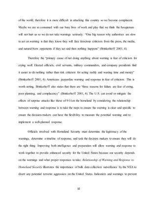 32
of the world, therefore it is more difficult in attacking this country so we become complacent.
Maybe we are so consumed with our busy lives of work and play that we think the boogieman
will not hurt us so we do not take warnings seriously. “One big reason why authorities are slow
to act on warning is that they know they will face ferocious criticism from the press, the media,
and natural-born opponents if they act and then nothing happens” (Brinkerhoff 2001, 4).
Therefore the “primary cause of not doing anything about warning is fear of criticism for
crying wolf. Elected officials, civil servants, military commanders, and company presidents find
it easier to do nothing rather than risk criticism for acting rashly and wasting time and money”
(Brinkerhoff 2001, 4). Americans jeopardize warning and response in fear of criticism. This is
worth noting, Brinkerhoff also states that there are “three reasons for failure are fear of erring,
poor planning, and complacency” (Brinkerhoff 2001, 4). The U.S. can avoid or mitigate the
effects of surprise attacks like those of 9/11on the homeland by considering the relationship
between warning and response is to take the steps to ensure the warning is clear and specific to
ensure the decision-makers can have the flexibility to measure the potential warning and to
implement a well-planned response.
Officials involved with Homeland Security must determine the legitimacy of the
warnings, determine a timeline of response, and task the decision makers to ensure they will do
the right thing. Improving both intelligence and preparation will allow warning and response to
work together to provide enhanced security for the United States because our security depends
on the warnings and what proper responses to take. Relationship of Warning and Response to
Homeland Security illustrates the importance of bulk data collection surveillance by the NSA to
divert any potential terrorist aggression on the United States. Indication and warnings to prevent
 