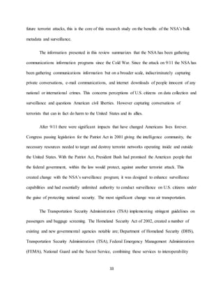 33
future terrorist attacks, this is the core of this research study on the benefits of the NSA’s bulk
metadata and surveillance.
The information presented in this review summarizes that the NSA has been gathering
communications information programs since the Cold War. Since the attack on 9/11 the NSA has
been gathering communications information but on a broader scale, indiscriminately capturing
private conversations, e-mail communications, and internet downloads of people innocent of any
national or international crimes. This concerns perceptions of U.S. citizens on data collection and
surveillance and questions American civil liberties. However capturing conversations of
terrorists that can in fact do harm to the United States and its allies.
After 9/11 there were significant impacts that have changed Americans lives forever.
Congress passing legislation for the Patriot Act in 2001 giving the intelligence community, the
necessary resources needed to target and destroy terrorist networks operating inside and outside
the United States. With the Patriot Act, President Bush had promised the American people that
the federal government, within the law would protect, against another terrorist attack. This
created change with the NSA’s surveillance program; it was designed to enhance surveillance
capabilities and had essentially unlimited authority to conduct surveillance on U.S. citizens under
the guise of protecting national security. The most significant change was air transportation.
The Transportation Security Administration (TSA) implementing stringent guidelines on
passengers and baggage screening. The Homeland Security Act of 2002, created a number of
existing and new governmental agencies notable are; Department of Homeland Security (DHS),
Transportation Security Administration (TSA), Federal Emergency Management Administration
(FEMA), National Guard and the Secret Service, combining these services to interoperability
 