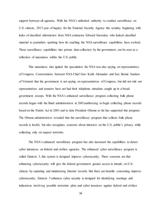 34
support between all agencies. With the NSA’s unlimited authority to conduct surveillance on
U.S. citizens, 2013 year of inquiry for the National Security Agency this scrutiny beginning with
leaks of classified information from NSA contractor Edward Snowden, who leaked classified
material to journalists sparking how far reaching the NSA surveillance capabilities have evolved.
These surveillance capabilities into private data collection by the government can be seen as a
reflection of uneasiness within the U.S. public.
This uneasiness also ignited the speculation the NSA was also spying on representatives
of Congress. Conversations between NSA Chief Gen. Keith Alexander and Sen. Bernie Sanders
of Vermont that the government is not spying on representatives of Congress, but did not rule out
representatives and senators have not had their telephone metadata caught up in a broad
government sweeps. With the NSA’s enhanced surveillance program collecting bulk phone
records began with the Bush administration in 2001aurthorzing to begin collecting phone records
based on the Patriot Act in 2001 and to date President Obama so far has supported this program.
The Obama administration revealed that the surveillance program that collects bulk phone
records is lawful, but also recognizes concerns about intrusion on the U.S. public’s privacy while
collecting only on suspect terrorists.
The NSA’s enhanced surveillance program has also increased the capabilities to detect
cyber intrusions on federal and civilian agencies. The enhanced cyber surveillance program is
called Einstein 3, this system is designed improve cybersecurity. There concerns are that
enhancing cybersecurity will give the federal government greater access to intrude on U.S.
citizens by capturing and maintaining Internet records. But there are benefits concerning improve
cybersecurity, Einstein 3 enhances cyber security is designed for identifying warnings and
indications involving possible terroristic plots and cyber invasions against federal and civilian
 