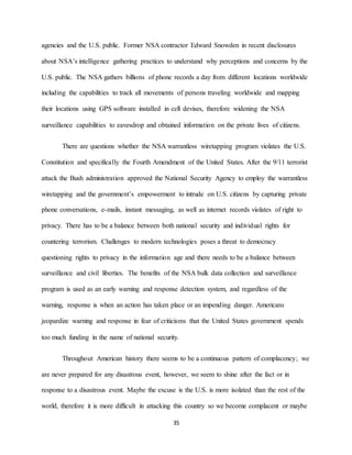 35
agencies and the U.S. public. Former NSA contractor Edward Snowden in recent disclosures
about NSA’s intelligence gathering practices to understand why perceptions and concerns by the
U.S. public. The NSA gathers billions of phone records a day from different locations worldwide
including the capabilities to track all movements of persons traveling worldwide and mapping
their locations using GPS software installed in cell devises, therefore widening the NSA
surveillance capabilities to eavesdrop and obtained information on the private lives of citizens.
There are questions whether the NSA warrantless wiretapping program violates the U.S.
Constitution and specifically the Fourth Amendment of the United States. After the 9/11 terrorist
attack the Bush administration approved the National Security Agency to employ the warrantless
wiretapping and the government’s empowerment to intrude on U.S. citizens by capturing private
phone conversations, e-mails, instant messaging, as well as internet records violates of right to
privacy. There has to be a balance between both national security and individual rights for
countering terrorism. Challenges to modern technologies poses a threat to democracy
questioning rights to privacy in the information age and there needs to be a balance between
surveillance and civil liberties. The benefits of the NSA bulk data collection and surveillance
program is used as an early warning and response detection system, and regardless of the
warning, response is when an action has taken place or an impending danger. Americans
jeopardize warning and response in fear of criticisms that the United States government spends
too much funding in the name of national security.
Throughout American history there seems to be a continuous pattern of complacency; we
are never prepared for any disastrous event, however, we seem to shine after the fact or in
response to a disastrous event. Maybe the excuse is the U.S. is more isolated than the rest of the
world, therefore it is more difficult in attacking this country so we become complacent or maybe
 